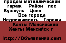 продам металлический гараж  › Район ­ пос.Кушкуль › Цена ­ 60 000 - Все города Недвижимость » Гаражи   . Ханты-Мансийский,Ханты-Мансийск г.